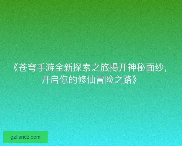 《苍穹手游全新探索之旅揭开神秘面纱，开启你的修仙冒险之路》