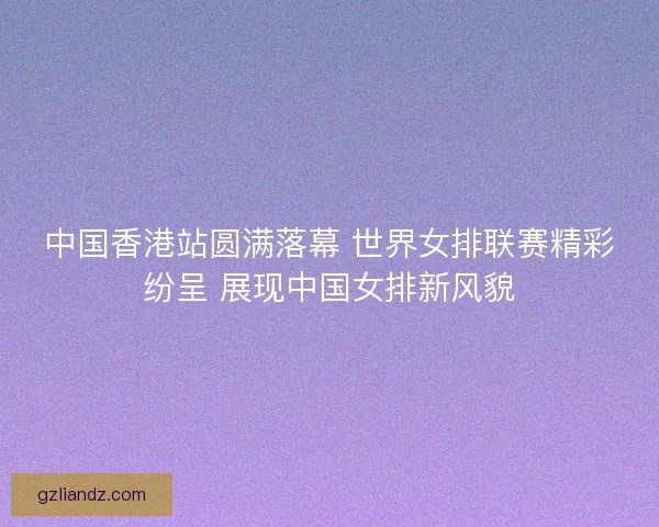 中国香港站圆满落幕 世界女排联赛精彩纷呈 展现中国女排新风貌