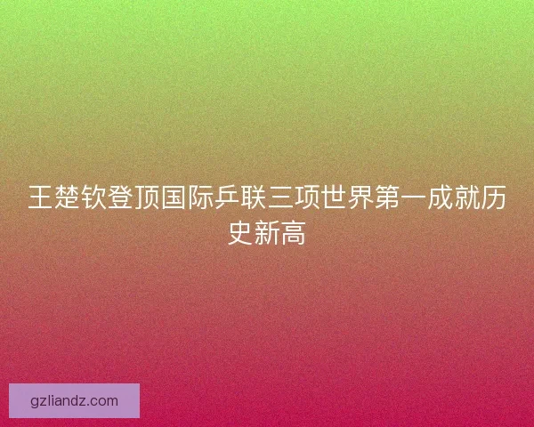 王楚钦登顶国际乒联三项世界第一成就历史新高