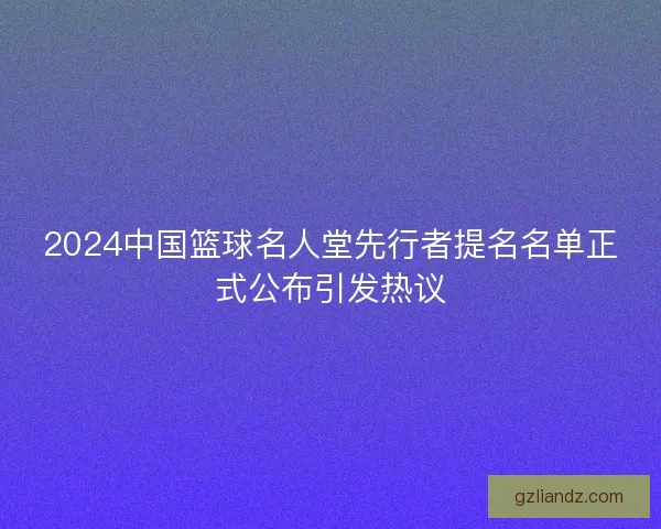 2024中国篮球名人堂先行者提名名单正式公布引发热议