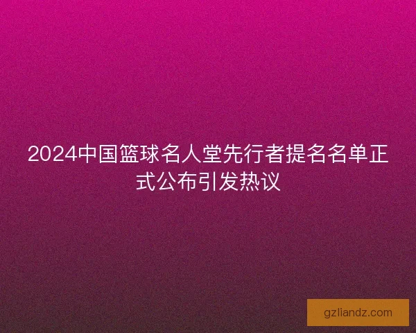 2024中国篮球名人堂先行者提名名单正式公布引发热议