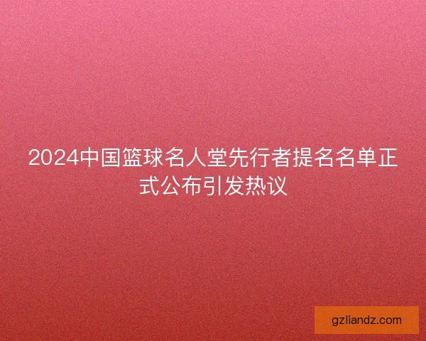 2024中国篮球名人堂先行者提名名单正式公布引发热议