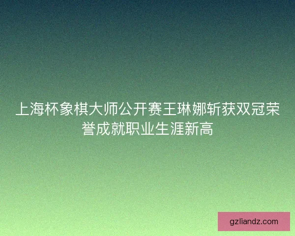 上海杯象棋大师公开赛王琳娜斩获双冠荣誉成就职业生涯新高