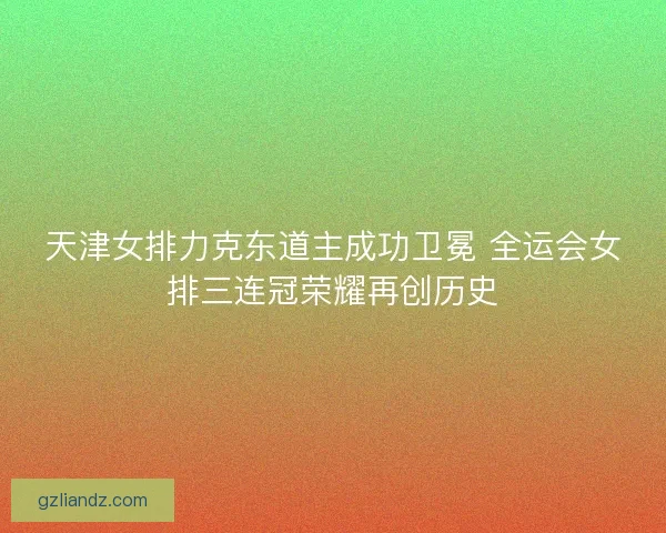 天津女排力克东道主成功卫冕 全运会女排三连冠荣耀再创历史