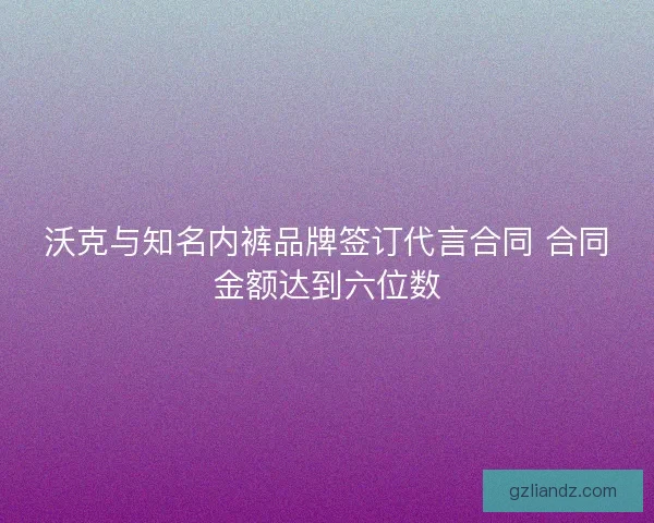 沃克与知名内裤品牌签订代言合同 合同金额达到六位数